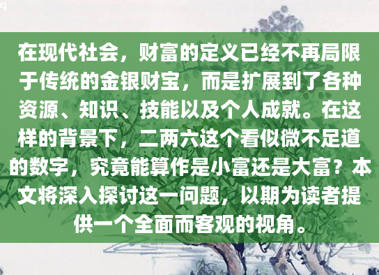 在现代社会，财富的定义已经不再局限于传统的金银财宝，而是扩展到了各种资源、知识、技能以及个人成就。在这样的背景下，二两六这个看似微不足道的数字，究竟能算作是小富还是大富？本文将深入探讨这一问题，以期为读者提供一个全面而客观的视角。