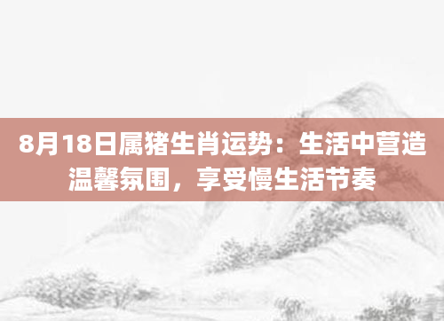 8月18日属猪生肖运势：生活中营造温馨氛围，享受慢生活节奏