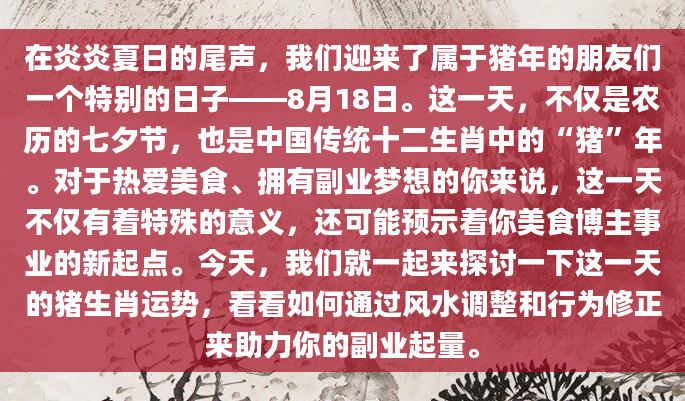 在炎炎夏日的尾声，我们迎来了属于猪年的朋友们一个特别的日子——8月18日。这一天，不仅是农历的七夕节，也是中国传统十二生肖中的“猪”年。对于热爱美食、拥有副业梦想的你来说，这一天不仅有着特殊的意义，还可能预示着你美食博主事业的新起点。今天，我们就一起来探讨一下这一天的猪生肖运势，看看如何通过风水调整和行为修正来助力你的副业起量。