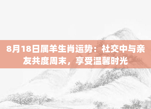 8月18日属羊生肖运势：社交中与亲友共度周末，享受温馨时光