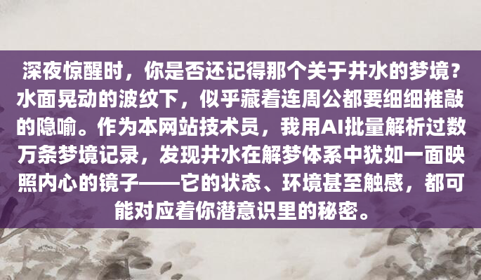 深夜惊醒时，你是否还记得那个关于井水的梦境？水面晃动的波纹下，似乎藏着连周公都要细细推敲的隐喻。作为本网站技术员，我用AI批量解析过数万条梦境记录，发现井水在解梦体系中犹如一面映照内心的镜子——它的状态、环境甚至触感，都可能对应着你潜意识里的秘密。