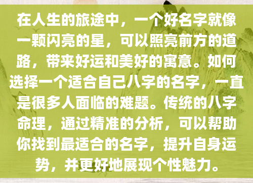 在人生的旅途中，一个好名字就像一颗闪亮的星，可以照亮前方的道路，带来好运和美好的寓意。如何选择一个适合自己八字的名字，一直是很多人面临的难题。传统的八字命理，通过精准的分析，可以帮助你找到最适合的名字，提升自身运势，并更好地展现个性魅力。