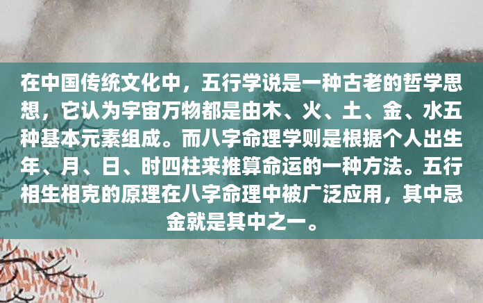在中国传统文化中，五行学说是一种古老的哲学思想，它认为宇宙万物都是由木、火、土、金、水五种基本元素组成。而八字命理学则是根据个人出生年、月、日、时四柱来推算命运的一种方法。五行相生相克的原理在八字命理中被广泛应用，其中忌金就是其中之一。