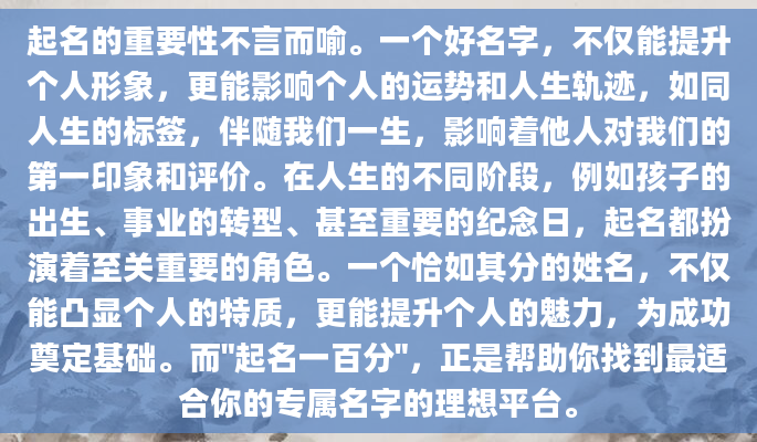 起名的重要性不言而喻。一个好名字，不仅能提升个人形象，更能影响个人的运势和人生轨迹，如同人生的标签，伴随我们一生，影响着他人对我们的第一印象和评价。在人生的不同阶段，例如孩子的出生、事业的转型、甚至重要的纪念日，起名都扮演着至关重要的角色。一个恰如其分的姓名，不仅能凸显个人的特质，更能提升个人的魅力，为成功奠定基础。而