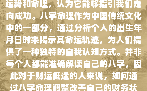 在现代社会，人们越来越重视个人运势和命理，认为它能够指引我们走向成功。八字命理作为中国传统文化中的一部分，通过分析个人的出生年月日时来揭示其命运轨迹，为人们提供了一种独特的自我认知方式。并非每个人都能准确解读自己的八字，因此对于财运低迷的人来说，如何通过八字命理调整改善自己的财务状况成为了一个亟待解决的问题。