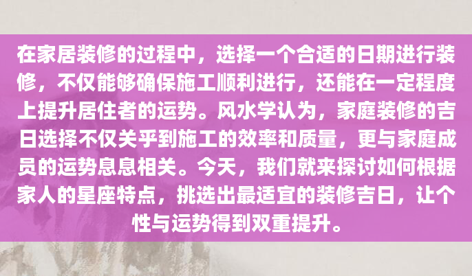 在家居装修的过程中，选择一个合适的日期进行装修，不仅能够确保施工顺利进行，还能在一定程度上提升居住者的运势。风水学认为，家庭装修的吉日选择不仅关乎到施工的效率和质量，更与家庭成员的运势息息相关。今天，我们就来探讨如何根据家人的星座特点，挑选出最适宜的装修吉日，让个性与运势得到双重提升。