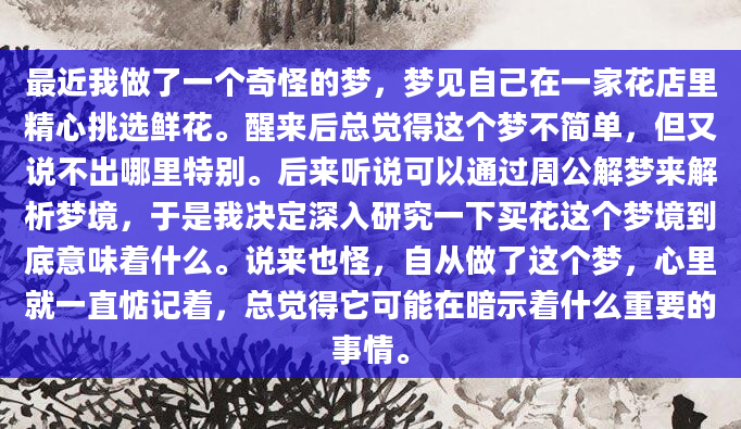 最近我做了一个奇怪的梦，梦见自己在一家花店里精心挑选鲜花。醒来后总觉得这个梦不简单，但又说不出哪里特别。后来听说可以通过周公解梦来解析梦境，于是我决定深入研究一下买花这个梦境到底意味着什么。说来也怪，自从做了这个梦，心里就一直惦记着，总觉得它可能在暗示着什么重要的事情。