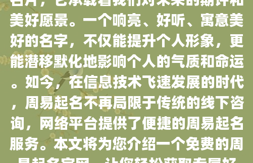 在人生的旅途中，名字如同第一张名片，它承载着我们对未来的期许和美好愿景。一个响亮、好听、寓意美好的名字，不仅能提升个人形象，更能潜移默化地影响个人的气质和命运。如今，在信息技术飞速发展的时代，周易起名不再局限于传统的线下咨询，网络平台提供了便捷的周易起名服务。本文将为您介绍一个免费的周易起名官网，让您轻松获取专属好名字。