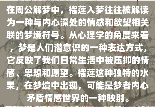在周公解梦中，榴莲入梦往往被解读为一种与内心深处的情感和欲望相关联的梦境符号。从心理学的角度来看，梦是人们潜意识的一种表达方式，它反映了我们日常生活中被压抑的情感、思想和愿望。榴莲这种独特的水果，在梦境中出现，可能是梦者内心矛盾情感世界的一种映射。