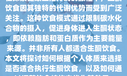 在探索健康生活方式的旅程中，生酮饮食因其独特的代谢优势而受到广泛关注。这种饮食模式通过限制碳水化合物的摄入，促进身体进入生酮状态，即依赖脂肪和蛋白质作为主要能量来源。并非所有人都适合生酮饮食。本文将探讨如何根据个人体质来选择是否适合执行生酮饮食，以及如何通过调整饮食结构来优化其效果。