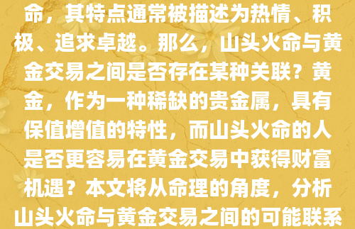 在八字命理中，山头火命属于一种火命，其特点通常被描述为热情、积极、追求卓越。那么，山头火命与黄金交易之间是否存在某种关联？黄金，作为一种稀缺的贵金属，具有保值增值的特性，而山头火命的人是否更容易在黄金交易中获得财富机遇？本文将从命理的角度，分析山头火命与黄金交易之间的可能联系，并探讨潜在的风险。