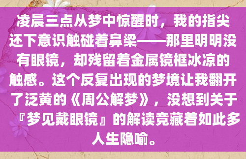凌晨三点从梦中惊醒时，我的指尖还下意识触碰着鼻梁——那里明明没有眼镜，却残留着金属镜框冰凉的触感。这个反复出现的梦境让我翻开了泛黄的《周公解梦》，没想到关于『梦见戴眼镜』的解读竟藏着如此多人生隐喻。