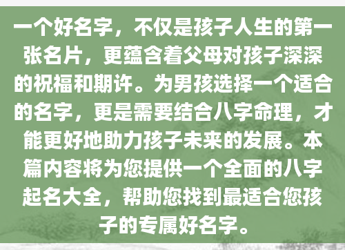 一个好名字，不仅是孩子人生的第一张名片，更蕴含着父母对孩子深深的祝福和期许。为男孩选择一个适合的名字，更是需要结合八字命理，才能更好地助力孩子未来的发展。本篇内容将为您提供一个全面的八字起名大全，帮助您找到最适合您孩子的专属好名字。