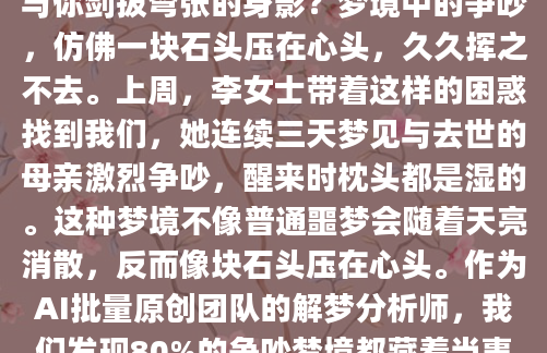 深夜惊醒时，你是否还记得梦里那个与你剑拔弩张的身影？梦境中的争吵，仿佛一块石头压在心头，久久挥之不去。上周，李女士带着这样的困惑找到我们，她连续三天梦见与去世的母亲激烈争吵，醒来时枕头都是湿的。这种梦境不像普通噩梦会随着天亮消散，反而像块石头压在心头。作为AI批量原创团队的解梦分析师，我们发现80%的争吵梦境都藏着当事人自己都没察觉的心理密码。