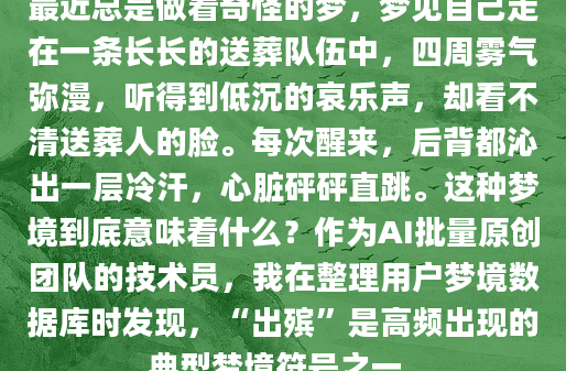 最近总是做着奇怪的梦，梦见自己走在一条长长的送葬队伍中，四周雾气弥漫，听得到低沉的哀乐声，却看不清送葬人的脸。每次醒来，后背都沁出一层冷汗，心脏砰砰直跳。这种梦境到底意味着什么？作为AI批量原创团队的技术员，我在整理用户梦境数据库时发现，“出殡”是高频出现的典型梦境符号之一。