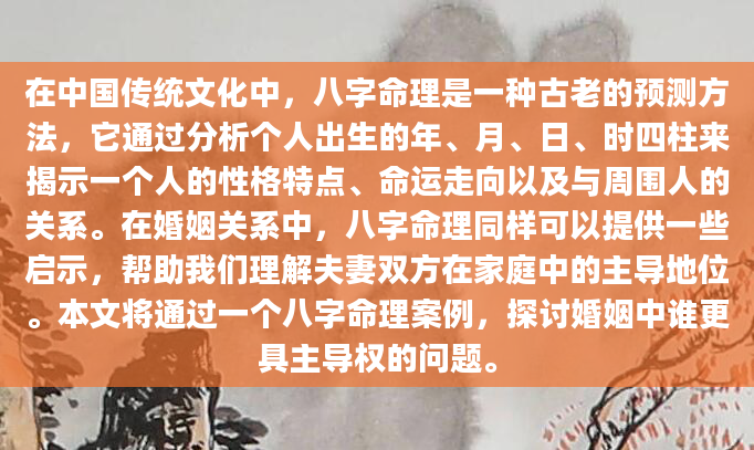 在中国传统文化中，八字命理是一种古老的预测方法，它通过分析个人出生的年、月、日、时四柱来揭示一个人的性格特点、命运走向以及与周围人的关系。在婚姻关系中，八字命理同样可以提供一些启示，帮助我们理解夫妻双方在家庭中的主导地位。本文将通过一个八字命理案例，探讨婚姻中谁更具主导权的问题。