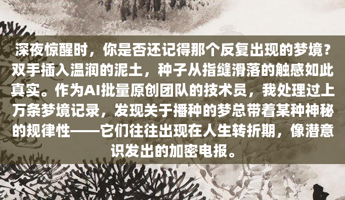 深夜惊醒时，你是否还记得那个反复出现的梦境？双手插入温润的泥土，种子从指缝滑落的触感如此真实。作为AI批量原创团队的技术员，我处理过上万条梦境记录，发现关于播种的梦总带着某种神秘的规律性——它们往往出现在人生转折期，像潜意识发出的加密电报。