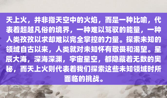 天上火，并非指天空中的火焰，而是一种比喻，代表着超越凡俗的境界，一种难以驾驭的能量，一种人类孜孜以求却难以完全掌控的力量。探索未知的领域自古以来，人类就对未知怀有敬畏和渴望。星辰大海，深海深渊，宇宙星空，都隐藏着无数的奥秘，而天上火则代表着我们探索这些未知领域时所面临的挑战。